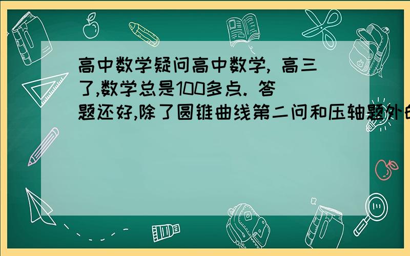 高中数学疑问高中数学, 高三了,数学总是100多点. 答题还好,除了圆锥曲线第二问和压轴题外的答题稳稳的能拿下. 可让