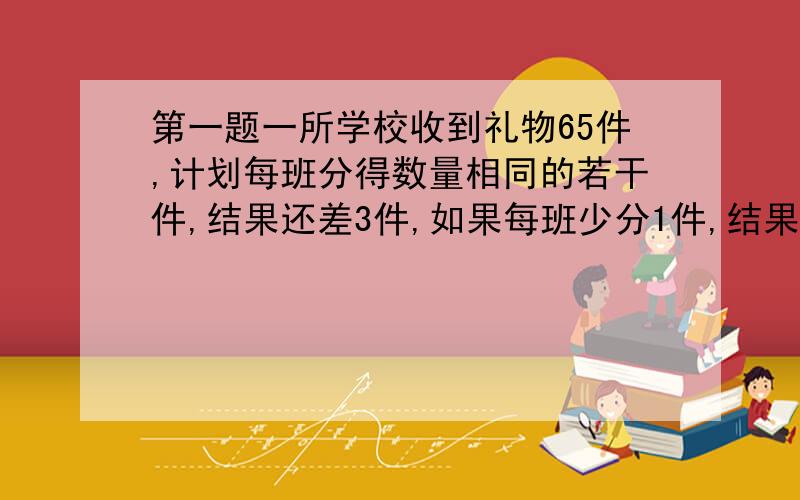 第一题一所学校收到礼物65件,计划每班分得数量相同的若干件,结果还差3件,如果每班少分1件,结果剩余14件,这所学校有多