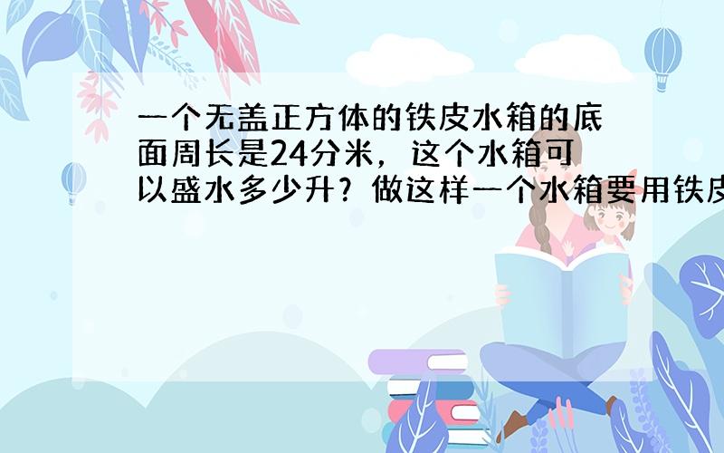 一个无盖正方体的铁皮水箱的底面周长是24分米，这个水箱可以盛水多少升？做这样一个水箱要用铁皮多少平方分米？