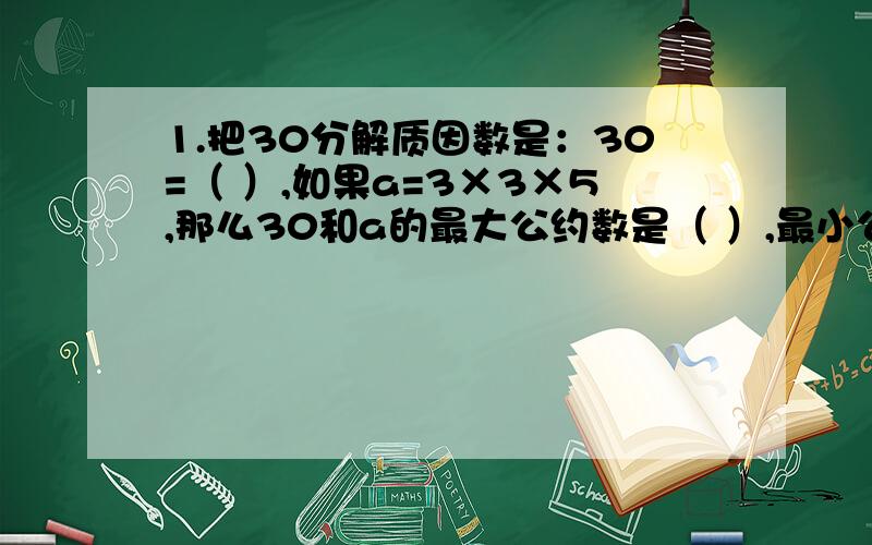 1.把30分解质因数是：30=（ ）,如果a=3×3×5,那么30和a的最大公约数是（ ）,最小公倍数是（ ）.