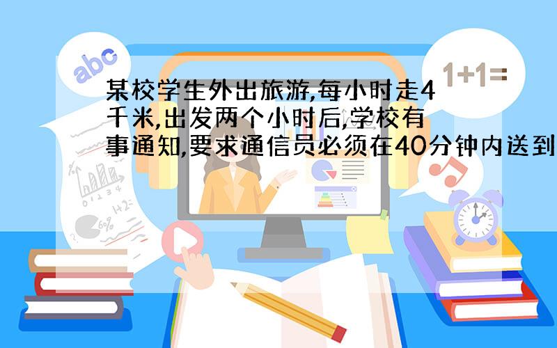 某校学生外出旅游,每小时走4千米,出发两个小时后,学校有事通知,要求通信员必须在40分钟内送到