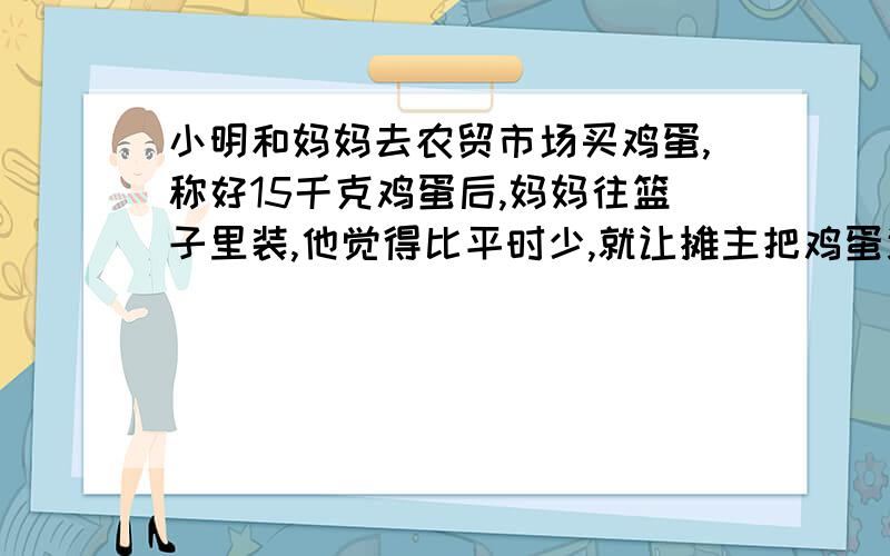 小明和妈妈去农贸市场买鸡蛋,称好15千克鸡蛋后,妈妈往篮子里装,他觉得比平时少,就让摊主把鸡蛋连同篮子一块称了一下,是1