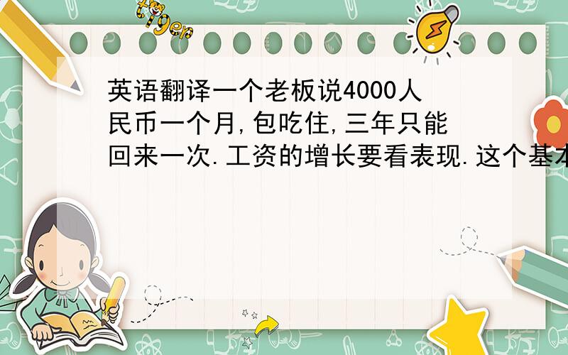 英语翻译一个老板说4000人民币一个月,包吃住,三年只能回来一次.工资的增长要看表现.这个基本工资怎么样?我听说三年回去