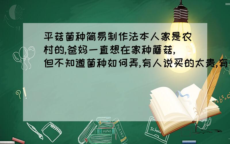 平菇菌种简易制作法本人家是农村的,爸妈一直想在家种蘑菇,但不知道菌种如何弄,有人说买的太贵,有的说需要自己做菌种,实在是