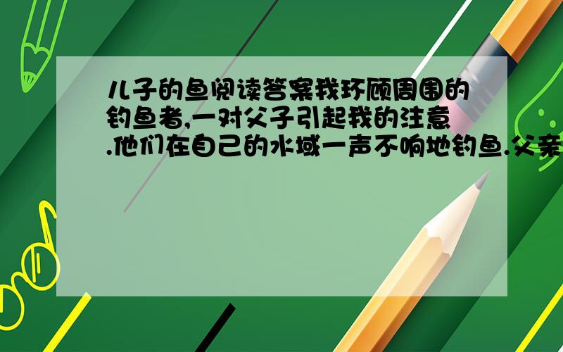 儿子的鱼阅读答案我环顾周围的钓鱼者,一对父子引起我的注意.他们在自己的水域一声不响地钓鱼.父亲抓住、接着又放走了两条足以