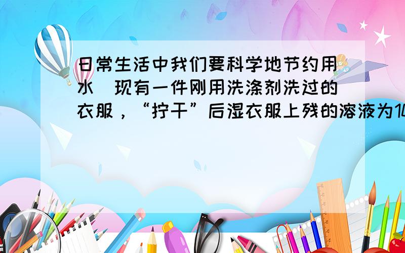 日常生活中我们要科学地节约用水．现有一件刚用洗涤剂洗过的衣服，“拧干”后湿衣服上残的溶液为100g，其中含洗涤剂的质量分