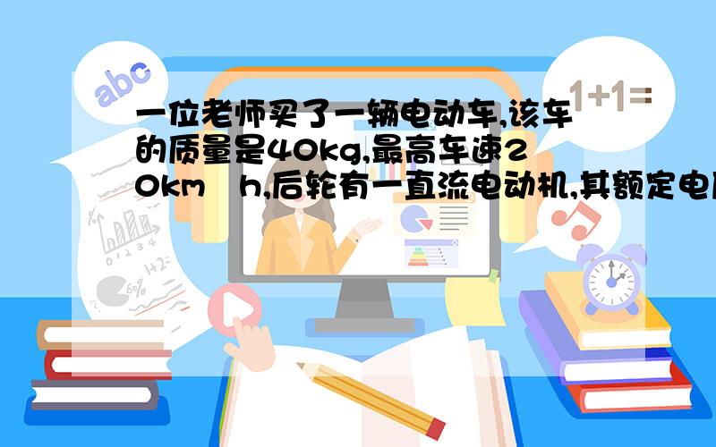 一位老师买了一辆电动车,该车的质量是40kg,最高车速20km╱h,后轮有一直流电动机,其额定电压为48v,额定输出功率