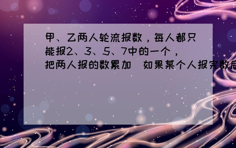 甲、乙两人轮流报数，每人都只能报2、3、5、7中的一个，把两人报的数累加．如果某个人报完数后，累加的和第一次为三位数，那