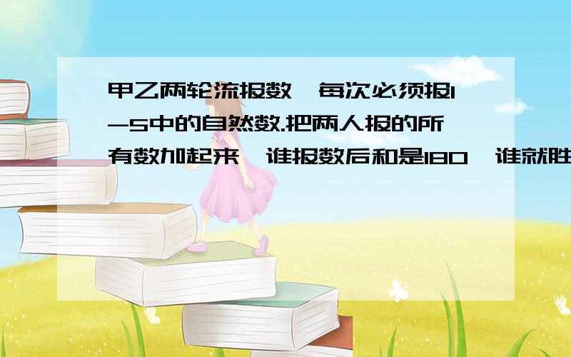 甲乙两轮流报数,每次必须报1-5中的自然数.把两人报的所有数加起来,谁报数后和是180,谁就胜.谁能赢