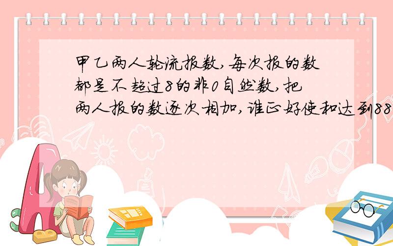 甲乙两人轮流报数,每次报的数都是不超过8的非0自然数,把两人报的数逐次相加,谁正好使和达到88,谁就获