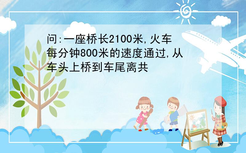 问:一座桥长2100米,火车每分钟800米的速度通过,从车头上桥到车尾离共