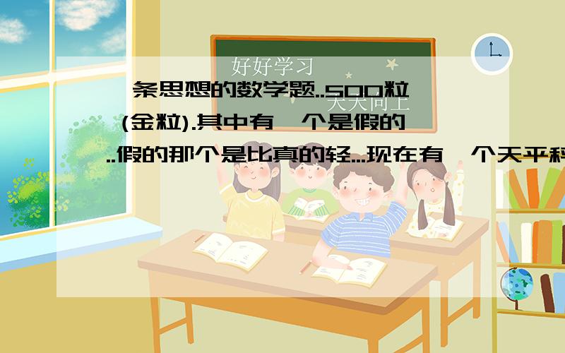 一条思想的数学题..500粒 (金粒).其中有一个是假的..假的那个是比真的轻...现在有一个天平秤.那么要多少次才可以