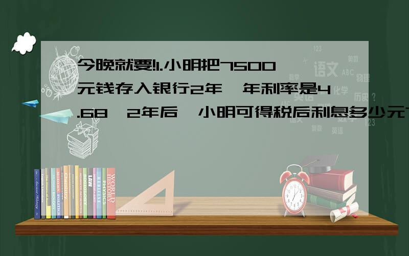 今晚就要!1.小明把7500元钱存入银行2年,年利率是4.68,2年后,小明可得税后利息多少元?(要扣除5%的利息税!)