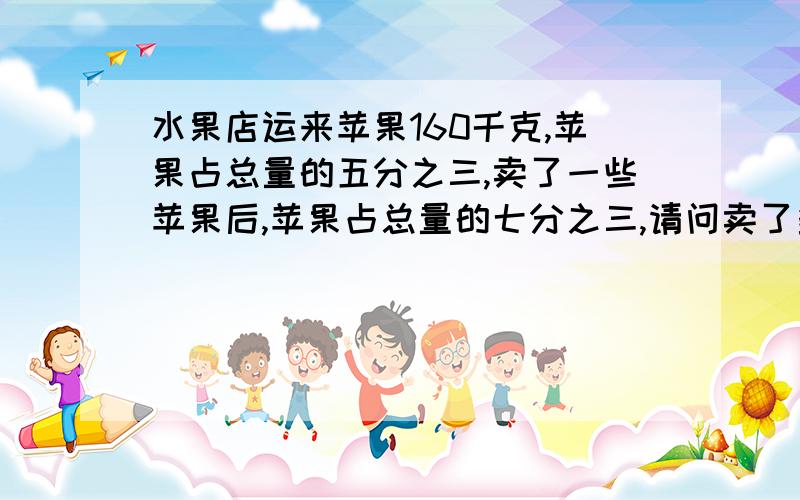 水果店运来苹果160千克,苹果占总量的五分之三,卖了一些苹果后,苹果占总量的七分之三,请问卖了多少千克