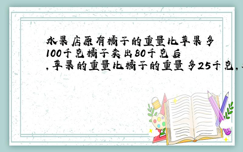 水果店原有橘子的重量比苹果多100千克橘子卖出80千克后,苹果的重量比橘子的重量多25千克,水果店有橘子多