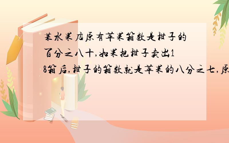 某水果店原有苹果箱数是柑子的百分之八十,如果把柑子卖出18箱后,柑子的箱数就是苹果的八分之七,原来这