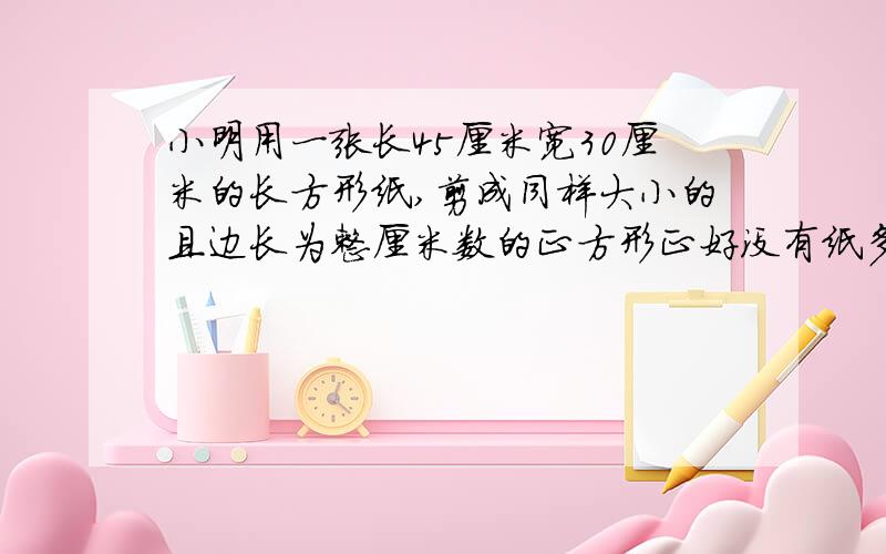 小明用一张长45厘米宽30厘米的长方形纸,剪成同样大小的且边长为整厘米数的正方形正好没有纸多余可剪几个