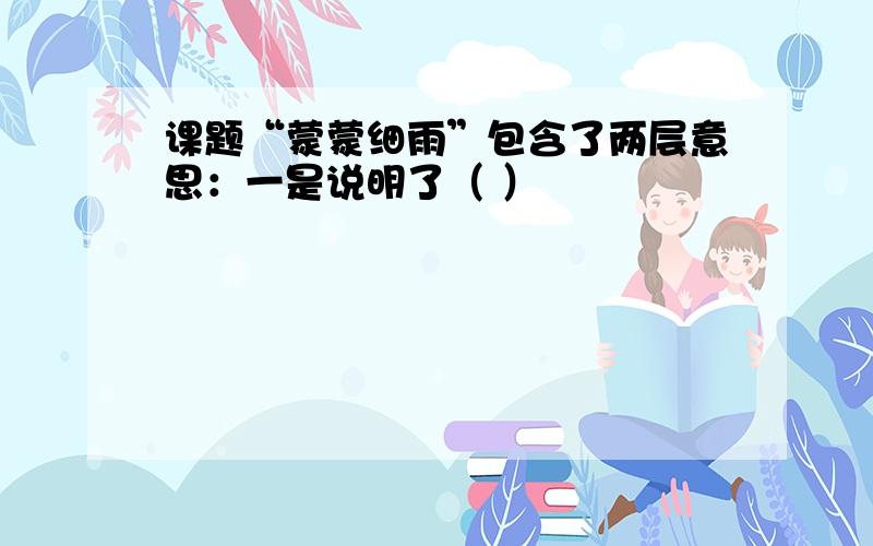 课题“蒙蒙细雨”包含了两层意思：一是说明了（ ）