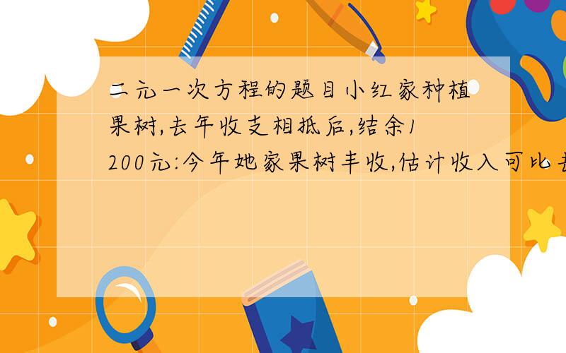 二元一次方程的题目小红家种植果树,去年收支相抵后,结余1200元:今年她家果树丰收,估计收入可比去年增.又由于改进种植技