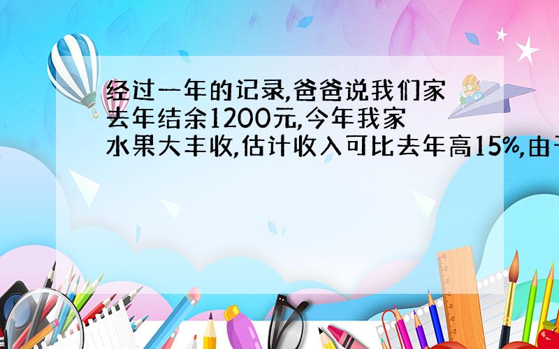 经过一年的记录,爸爸说我们家去年结余1200元,今年我家水果大丰收,估计收入可比去年高15%,由于生活消费品价格略有下降