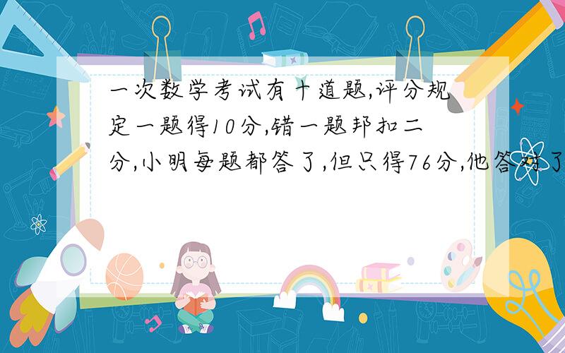 一次数学考试有十道题,评分规定一题得10分,错一题邦扣二分,小明每题都答了,但只得76分,他答对了几道题?(用方程解答)