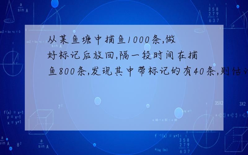 从某鱼塘中捕鱼1000条,做好标记后放回,隔一段时间在捕鱼800条,发现其中带标记的有40条,则估计该鱼塘中