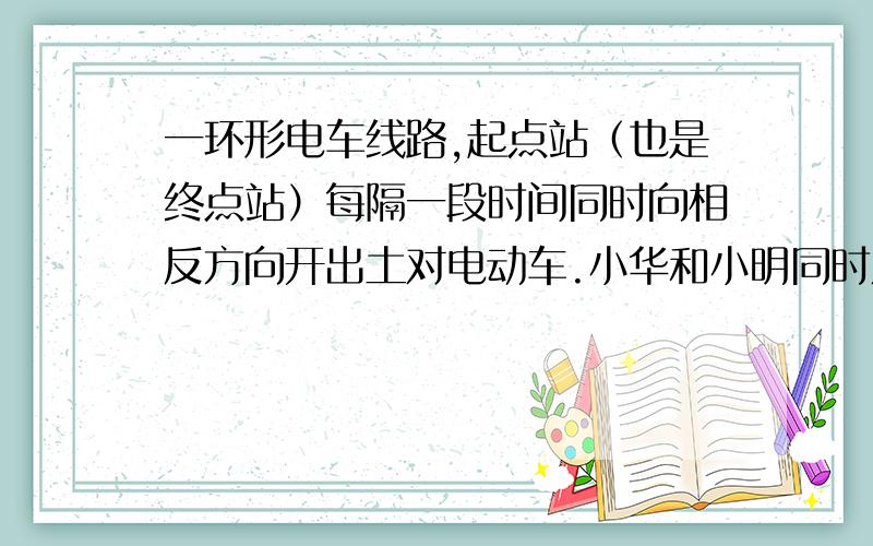 一环形电车线路,起点站（也是终点站）每隔一段时间同时向相反方向开出土对电动车.小华和小明同时从线路上同一地点出发,以同样