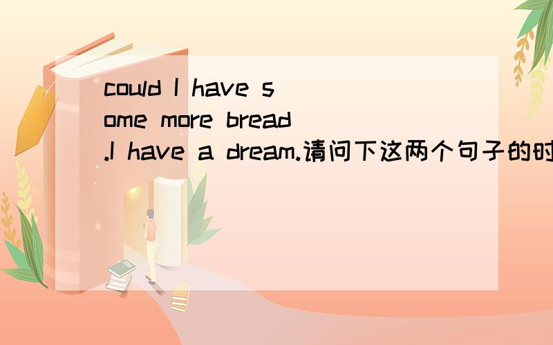 could I have some more bread.I have a dream.请问下这两个句子的时态?和结构?