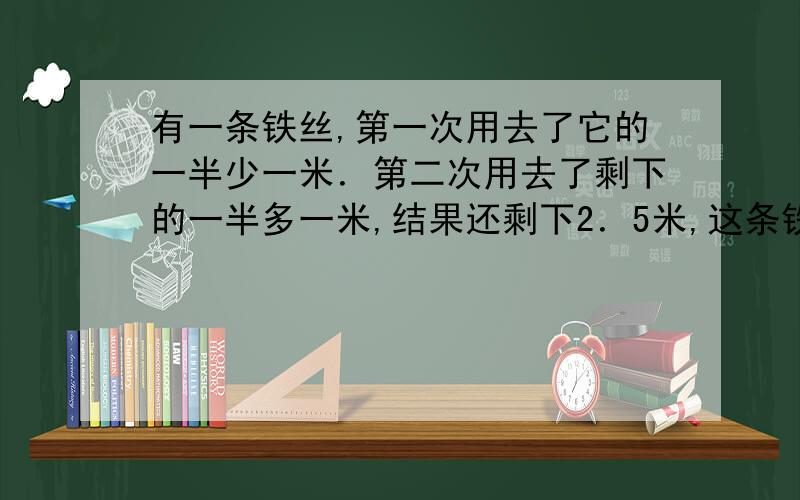 有一条铁丝,第一次用去了它的一半少一米．第二次用去了剩下的一半多一米,结果还剩下2．5米,这条铁丝原