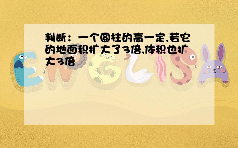 判断：一个圆柱的高一定,若它的地面积扩大了3倍,体积也扩大3倍