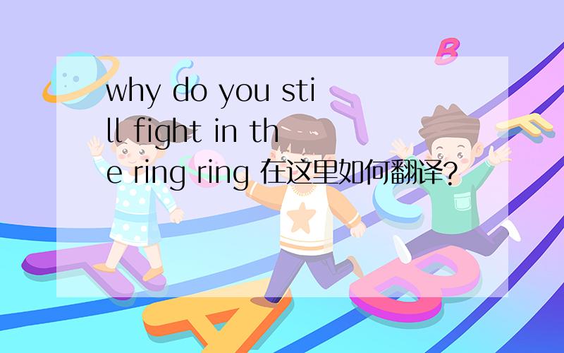 why do you still fight in the ring ring 在这里如何翻译?