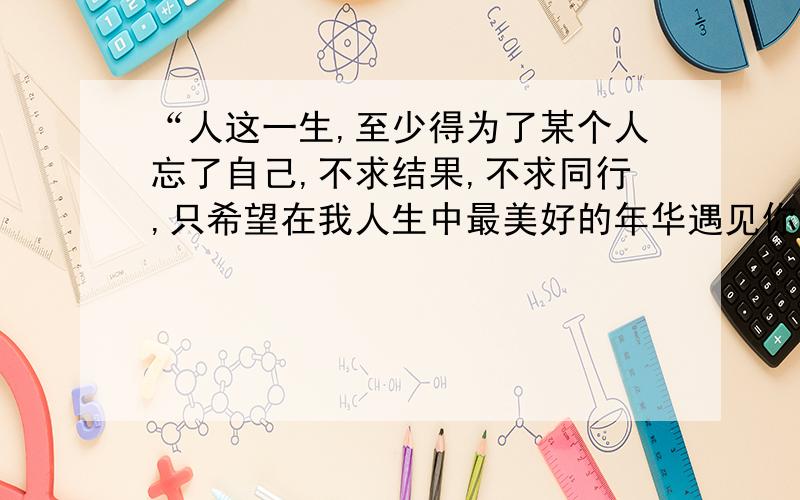 “人这一生,至少得为了某个人忘了自己,不求结果,不求同行,只希望在我人生中最美好的年华遇见你!“