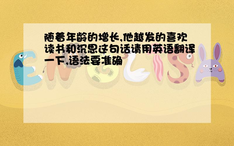 随着年龄的增长,他越发的喜欢读书和沉思这句话请用英语翻译一下,语法要准确