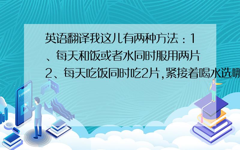 英语翻译我这儿有两种方法：1、每天和饭或者水同时服用两片2、每天吃饭同时吃2片,紧接着喝水选哪个?或另有高见?