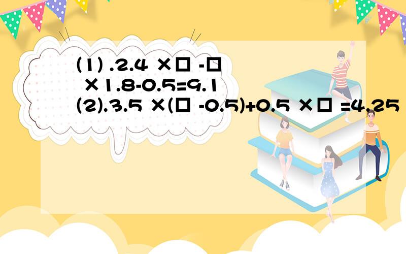 (1) .2.4 ×□ -□ ×1.8-0.5=9.1 (2).3.5 ×(□ -0.5)+0.5 ×□ =4.25