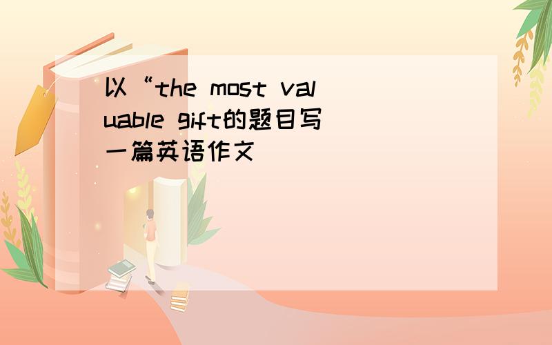 以“the most valuable gift的题目写一篇英语作文