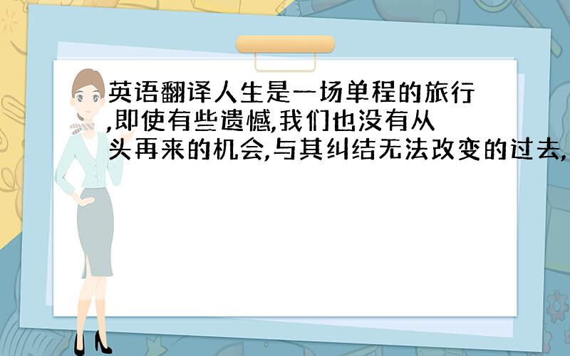 英语翻译人生是一场单程的旅行,即使有些遗憾,我们也没有从头再来的机会,与其纠结无法改变的过去,不如微笑着珍惜未来.因为生