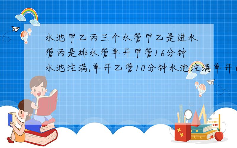 水池甲乙丙三个水管甲乙是进水管丙是排水管单开甲管16分钟水池注满,单开乙管10分钟水池注满单开丙管10分