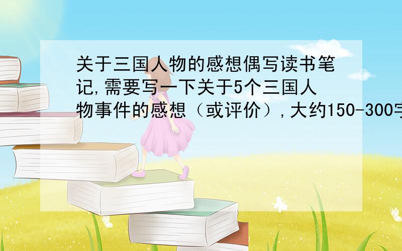 关于三国人物的感想偶写读书笔记,需要写一下关于5个三国人物事件的感想（或评价）,大约150-300字（不能太多,要不然写