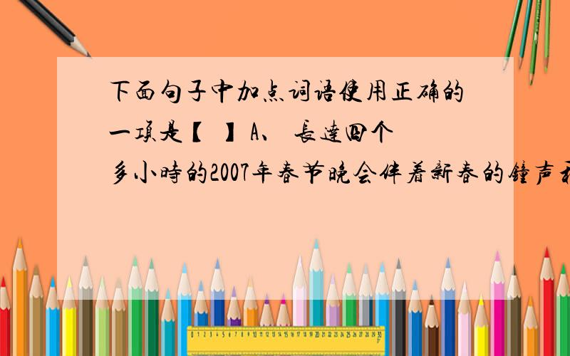 下面句子中加点词语使用正确的一项是【 】 A、 长达四个多小时的2007年春节晚会伴着新春的钟声和人们的祝福