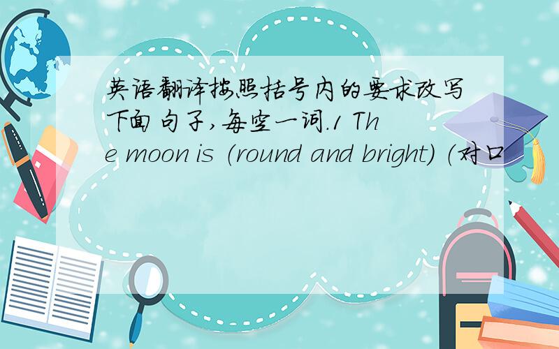 英语翻译按照括号内的要求改写下面句子,每空一词.1 The moon is （round and bright） （对口