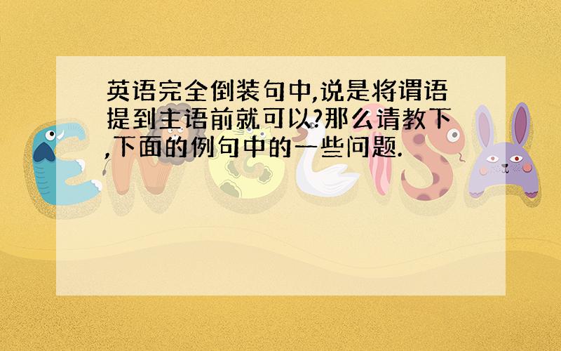 英语完全倒装句中,说是将谓语提到主语前就可以?那么请教下,下面的例句中的一些问题.