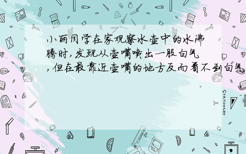 小丽同学在家观察水壶中的水沸腾时,发现从壶嘴喷出一股白气,但在最靠近壶嘴的地方反而看不到白气,这是为什么?