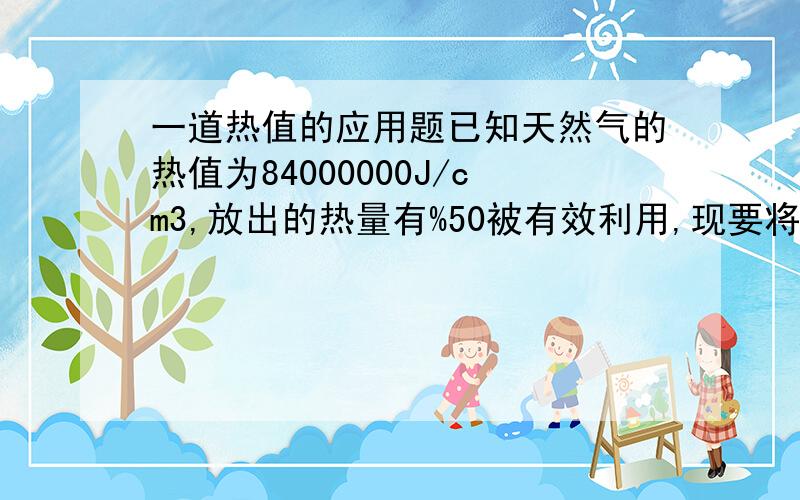 一道热值的应用题已知天然气的热值为84000000J/cm3,放出的热量有%50被有效利用,现要将质量为4kg,初温为2