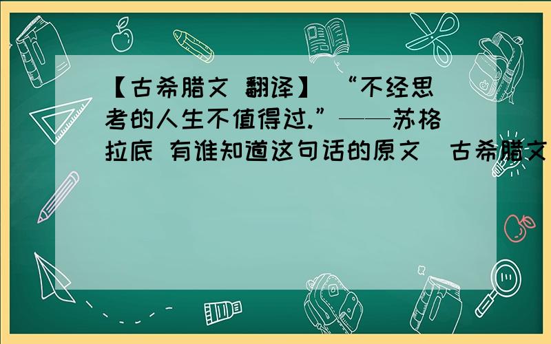 【古希腊文 翻译】 “不经思考的人生不值得过.”——苏格拉底 有谁知道这句话的原文（古希腊文）吗?