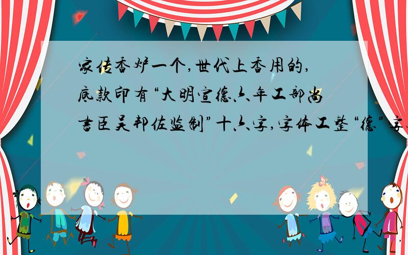 家传香炉一个,世代上香用的,底款印有“大明宣德六年工部尚书臣吴邦佐监制”十六字,字体工整“德”字无