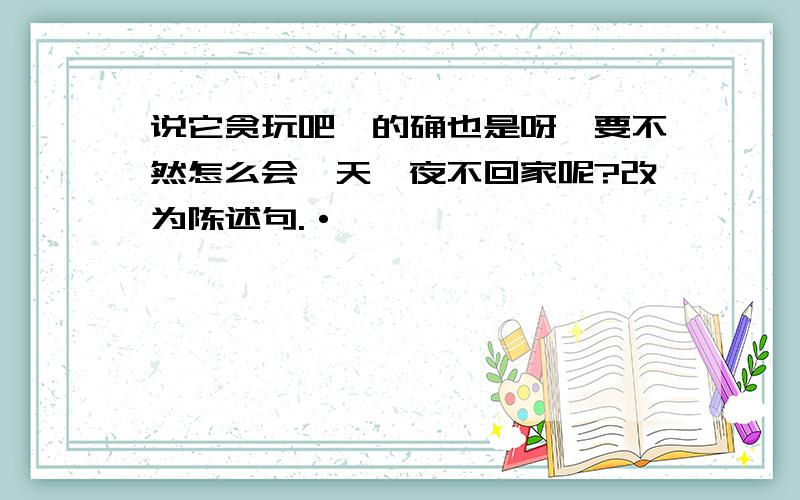 说它贪玩吧,的确也是呀,要不然怎么会一天一夜不回家呢?改为陈述句.·