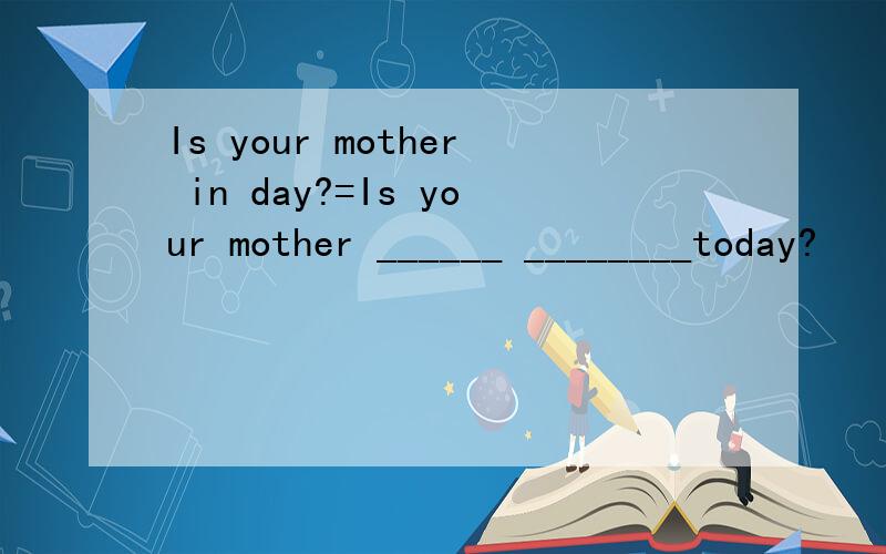 Is your mother in day?=Is your mother ______ ________today?