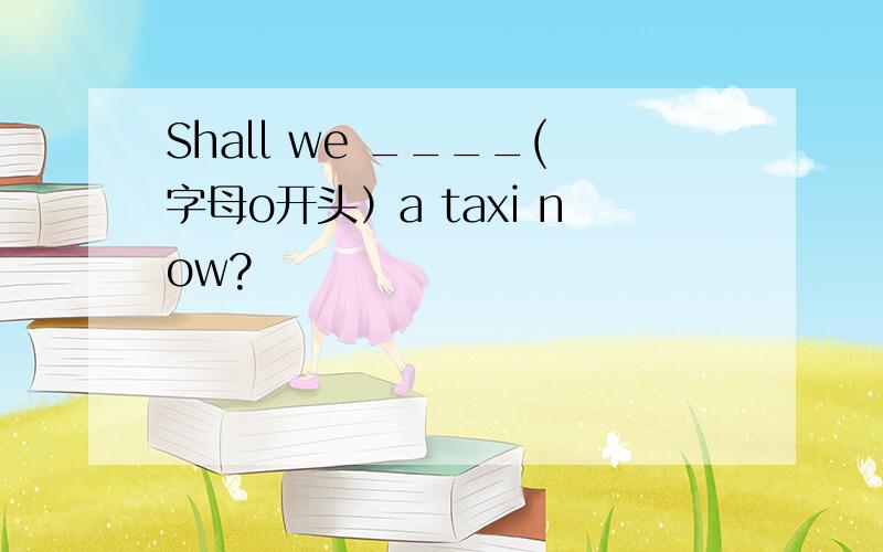 Shall we ____(字母o开头）a taxi now?