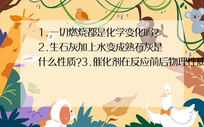 1.一切燃烧都是化学变化吗?2.生石灰加上水变成熟石灰是什么性质?3.催化剂在反应前后物理性质会改变吗